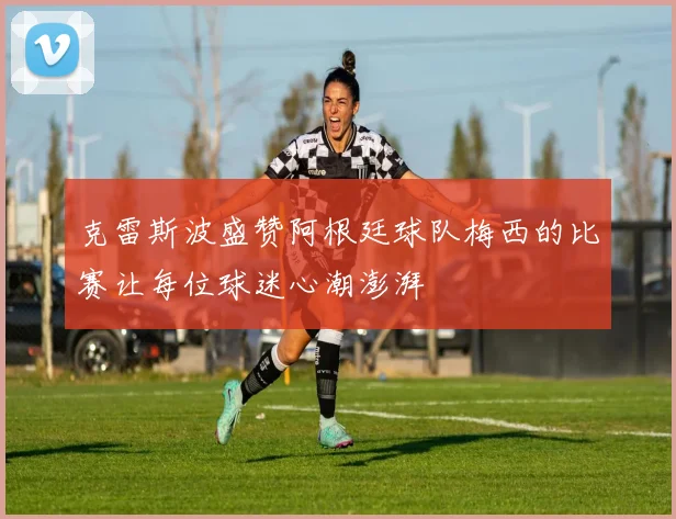 克雷斯波盛赞阿根廷球队梅西的比赛让每位球迷心潮澎湃