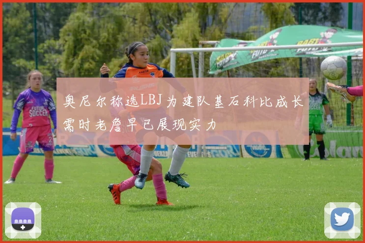 奥尼尔称选LBJ为建队基石科比成长需时老詹早已展现实力