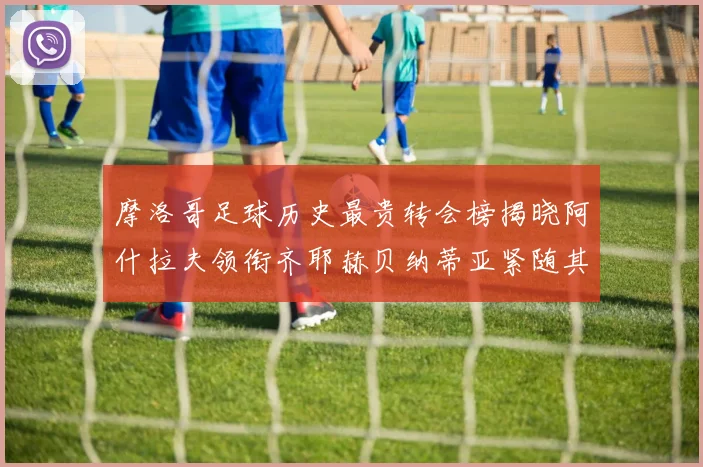 摩洛哥足球历史最贵转会榜揭晓阿什拉夫领衔齐耶赫贝纳蒂亚紧随其后
