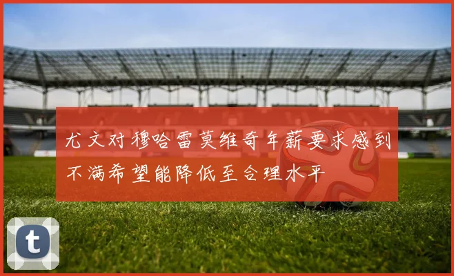 尤文对穆哈雷莫维奇年薪要求感到不满希望能降低至合理水平
