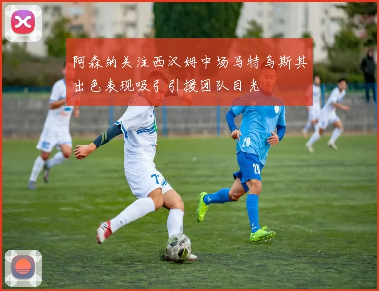 阿森纳关注西汉姆中场马特乌斯其出色表现吸引引援团队目光