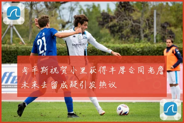 考辛斯祝贺小里获得丰厚合同老詹未来去留成疑引发热议