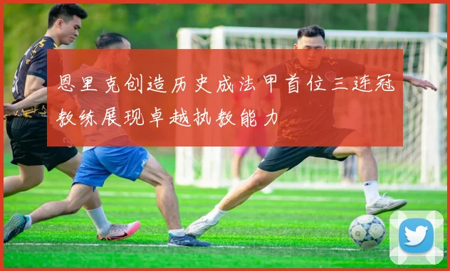 恩里克创造历史成法甲首位三连冠教练展现卓越执教能力