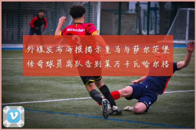 外媒发布海报揭示皇马与萨尔茨堡传奇球员离队告别莱万卡瓦哈尔格列兹曼