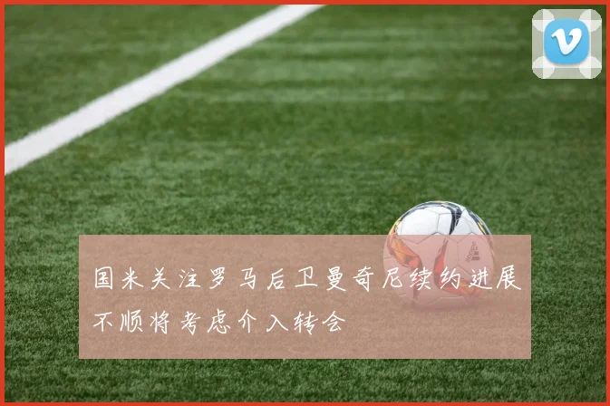 国米关注罗马后卫曼奇尼续约进展不顺将考虑介入转会