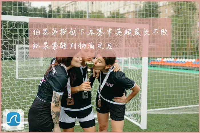 伯恩茅斯创下本赛季英超最长不败纪录紧随利物浦之后