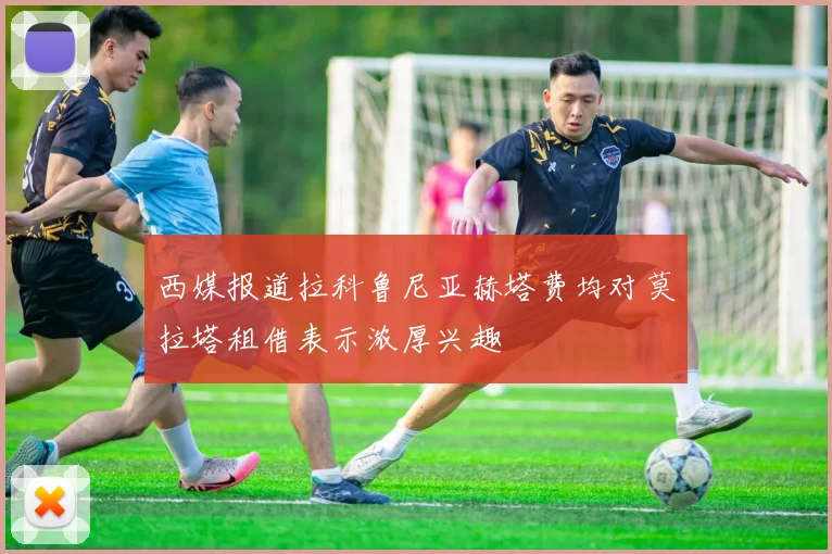 西媒报道拉科鲁尼亚赫塔费均对莫拉塔租借表示浓厚兴趣