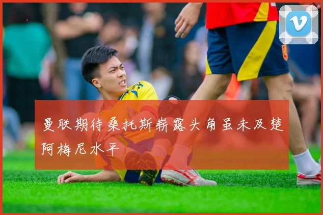 曼联期待桑托斯崭露头角虽未及楚阿梅尼水平