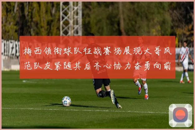梅西领衔球队征战赛场展现大哥风范队友紧随其后齐心协力奋勇向前