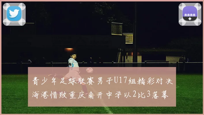青少年足球联赛男子U17组精彩对决海港惜败重庆南开中学以2比3落幕