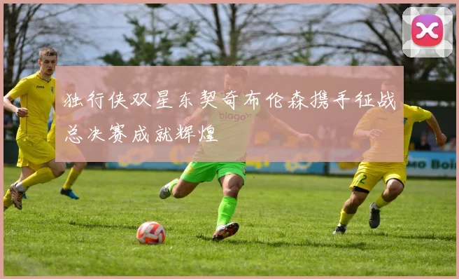 独行侠双星东契奇布伦森携手征战总决赛成就辉煌