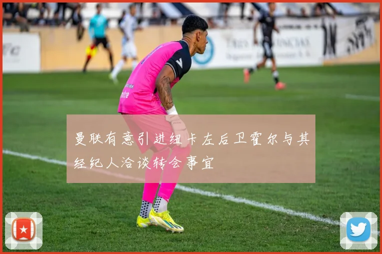 曼联有意引进纽卡左后卫霍尔与其经纪人洽谈转会事宜